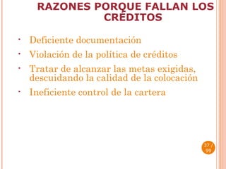 RAZONES PORQUE FALLAN LOS CRÉDITOS Deficiente documentación Violación de la política de créditos Tratar de alcanzar las metas exigidas, descuidando la calidad de la colocación Ineficiente control de la cartera  / 99 