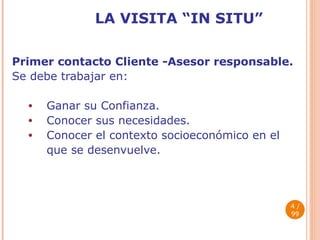 LA VISITA “IN SITU” Primer contacto Cliente -Asesor responsable. Se debe trabajar en: Ganar su Confianza. Conocer sus necesidades. Conocer el contexto socioeconómico en el  que se desenvuelve.  / 99 