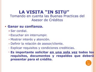 LA VISITA “IN SITU” Ganar su confianza. Ser cordial.  Escuchar sin interrumpir. Mostrar interés y atención. Definir la relación de asesor/cliente.  Explicar requisitos y condiciones crediticias. Es importante solicitar  en una sola vez  todos los requisitos, documentos y respaldos que deberá presentar para el crédito.  / 99 Tomando en cuenta las Buenas Practicas del Asesor de Créditos 