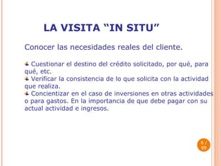 LA VISITA “IN SITU”  / 99 Conocer las necesidades reales del cliente. Cuestionar el destino del crédito solicitado, por qué, para qué, etc.  Verificar la consistencia de lo que solicita con la actividad que realiza. Concientizar en el caso de inversiones en otras actividades o para gastos. En la importancia de que debe pagar con su actual actividad e ingresos. 