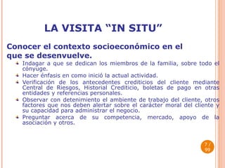 LA VISITA “IN SITU” Conocer el contexto socioeconómico en el  que se desenvuelve. Indagar a que se dedican los miembros de la familia, sobre todo el cónyuge. Hacer énfasis en como inició la actual actividad. Verificación de los antecedentes crediticios del cliente mediante Central de Riesgos, Historial Crediticio, boletas de pago en otras entidades y referencias personales. Observar con detenimiento el ambiente de trabajo del cliente, otros factores que nos deben alertar sobre el carácter moral del cliente y su capacidad para administrar el negocio. Preguntar acerca de su competencia, mercado, apoyo de la asociación y otros.  / 99 
