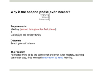 Why is the second phase even harder?
                            Emptying
                              Unruled
                           Unfocused


Requirements
Mastery (passed through entire first phase)
&
Go beyond the already Know

Outcome
Teach yourself to learn.


The Problem
Formatted mind to do the same over and over. After mastery, learning
can never stop, thus we need motivation to keep learning.
 