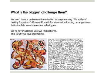What is the biggest challenge then?

We don’t have a problem with motivation to keep learning. We suffer of
“avidity for pattern” (Edward Purcell) for information forming, arrangements
that stimulate in us inferences, relaxing us.

We’re never satisfied until we find patterns.
This is why we love storytelling.
 