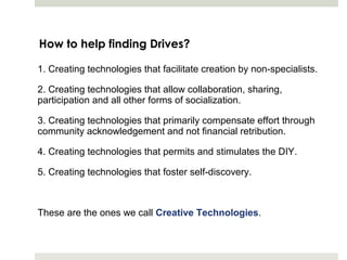 How to help finding Drives?

1. Creating technologies that facilitate creation by non-specialists.

2. Creating technologies that allow collaboration, sharing,
participation and all other forms of socialization.

3. Creating technologies that primarily compensate effort through
community acknowledgement and not financial retribution.

4. Creating technologies that permits and stimulates the DIY.

5. Creating technologies that foster self-discovery.



These are the ones we call Creative Technologies.
 