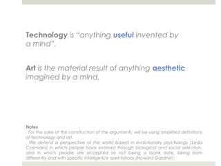 Technology is “anything useful invented by
a mind”.


Art is the material result of anything aesthetic
imagined by a mind.




Notes
. For the sake of the construction of the arguments, will be using simplified definitions
of technology and art.
. We defend a perspective of the world based in evolutionary psychology (Leda
Cosmides) in which people have evolved through biological and social selection,
and in which people are accepted as not being a blank slate, being born
differently and with specific intelligence orientations (Howard Gardner).
 