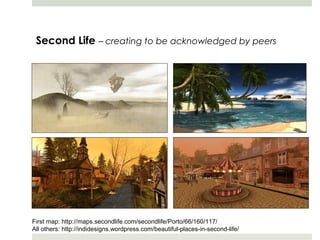 Second Life – creating to be acknowledged by peers




First map: http://maps.secondlife.com/secondlife/Porto/66/160/117/
All others: http://indidesigns.wordpress.com/beautiful-places-in-second-life/
 