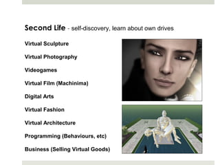 Second Life - self-discovery, learn about own drives

Virtual Sculpture

Virtual Photography

Videogames

Virtual Film (Machinima)

Digital Arts

Virtual Fashion

Virtual Architecture

Programming (Behaviours, etc)

Business (Selling Virtual Goods)
 