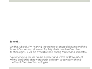To end…

On this subject, I’m finishing the editing of a special number of the
journal Communication and Society dedicated to Creative
Technologies. It will be available free during this second semester.

I’m supervising theses on the subject and we’re at Univeristy of
Minho preparing a new doctoral program specifically on this
matter of Creative Technologies.
 
