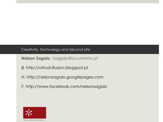 Creativity, Technology and Second Life

Nelson Zagalo, nzagalo@ics.uminho.pt

B. http://virtual-illusion.blogspot.pt

H. http://nelsonzagalo.googlepages.com

F. http://www.facebook.com/nelsonzagalo




 Universidade do Minho
 
