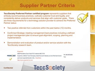 Supplier Partner Criteria

Two positive referrals from customers within the past twelve (12) months.



Confirmed Strategic meeting management best practices including a defined
project management plan to ensure goal alignment, scoping, planning and
implementation.



Demonstration and evaluation of product and/or service solution with the
TeccSociety research team.

Confidential

Members



2014 Goals

TeccSociety Preferred Partner certified program represents suppliers that
embody sound business practices, cultivate customer trust and loyalty, and
consistently deliver products and services that align with customer goals. There
are three requirements for a technology solution provider to achieve the Preferred
Partner status:

 