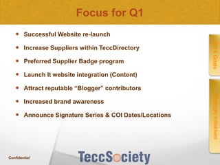 Focus for Q1
 Successful Website re-launch

 Preferred Supplier Badge program

2014 Goals

 Increase Suppliers within TeccDirectory

 Launch It website integration (Content)
 Attract reputable “Blogger” contributors

 Announce Signature Series & COI Dates/Locations

Confidential

Strategic Initiatives

 Increased brand awareness

 