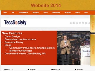 Website 2014
2014 Goals

New Features
Clean Design
Streamlined content access
Resource library
Blogs
• Community Influencers, Change Makers
• Member Knowledge
• On-demand videos (TeccSociety.TV)

Confidential
Confidential

Website

•
•
•
•

 