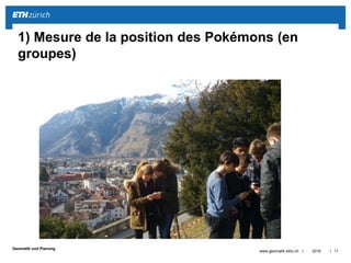 ||
Geomatik und Planung
2016www.geomatik.ethz.ch 11
1) Mesure de la position des Pokémons (en
groupes)
 