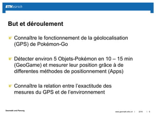 ||
Geomatik und Planung
Connaître le fonctionnement de la géolocalisation
(GPS) de Pokémon-Go
Détecter environ 5 Objets-Pokémon en 10 – 15 min
(GeoGame) et mesurer leur position grâce à de
differentes méthodes de positionnement (Apps)
Connaître la relation entre l’exactitude des
mesures du GPS et de l’environnement
2016www.geomatik.ethz.ch 9
But et déroulement
 