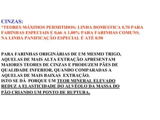 CINZAS:
*TEORES MÁXIMOS PERMITIDOS: LINHA DOMESTICA 0,70 PARA
FARINHAS ESPECIAIS E 0,66 A 1,00% PARA FARINHAS COMUNS.
NA LINHA PANIFICAÇÃO ESPECIAL É ATÉ 0,90
PARA FARINHAS ORIGINÁRIAS DE UM MESMO TRIGO,
AQUELAS DE MAIS ALTA EXTRAÇÃO APRESENTAM
MAIORES TEORES DE CINZAS E PRODUZEM PÃES DE
QUALIDADE INFERIOR, QUANDO COMPARADAS A
AQUELAS DE MAIS BAIXAS EXTRAÇÃO.
ISTO SE DÁ PORQUE UM TEOR MINERAL ELEVADO
REDUZ A ELASTICIDADE DO ALVÉOLO DA MASSA DO
PÃO CRIANDO UM PONTO DE RUPTURA.
 