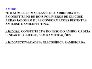 AMIDO:
*É O NOME DE UMA CLASSE DE CARBOIDRATOS.
É CONSTITUÍDO DE DOIS POLÍMEROS DE GLICOSE
ARRANJADOS EM DUAS CONFORMAÇÕES DISTINTAS.
AMILOSE E AMILOPECTINA.
AMILOSE: CONSTITUI 23% DO PESO DO AMIDO, CADEIA
LINEAR DE GLICOSE, SEM RAMIFICAÇÕES.
AMILOPECTINA:CADEIA GLICOSÍDICA RAMIFICADA
 