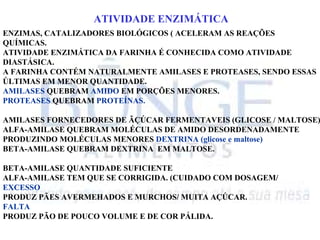 ATIVIDADE ENZIMÁTICA
ENZIMAS, CATALIZADORES BIOLÓGICOS ( ACELERAM AS REAÇÕES
QUÍMICAS.
ATIVIDADE ENZIMÁTICA DA FARINHA É CONHECIDA COMO ATIVIDADE
DIASTÁSICA.
A FARINHA CONTÉM NATURALMENTE AMILASES E PROTEASES, SENDO ESSAS
ÚLTIMAS EM MENOR QUANTIDADE.
AMILASES QUEBRAM AMIDO EM PORÇÕES MENORES.
PROTEASES QUEBRAM PROTEÍNAS.
AMILASES FORNECEDORES DE ÃÇÚCAR FERMENTAVEIS (GLICOSE / MALTOSE)
ALFA-AMILASE QUEBRAM MOLÉCULAS DE AMIDO DESORDENADAMENTE
PRODUZINDO MOLÉCULAS MENORES DEXTRINA (glicose e maltose)
BETA-AMILASE QUEBRAM DEXTRINA EM MALTOSE.
BETA-AMILASE QUANTIDADE SUFICIENTE
ALFA-AMILASE TEM QUE SE CORRIGIDA. (CUIDADO COM DOSAGEM/
EXCESSO
PRODUZ PÃES AVERMEHADOS E MURCHOS/ MUITA AÇÚCAR.
FALTA
PRODUZ PÃO DE POUCO VOLUME E DE COR PÁLIDA.
 
