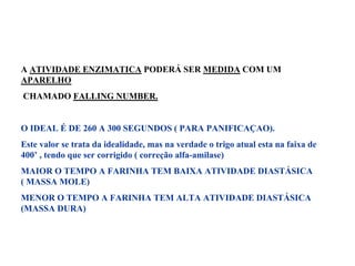 A ATIVIDADE ENZIMATICA PODERÁ SER MEDIDA COM UM
APARELHO
CHAMADO FALLING NUMBER.
O IDEAL É DE 260 A 300 SEGUNDOS ( PARA PANIFICAÇAO).
Este valor se trata da idealidade, mas na verdade o trigo atual esta na faixa de
400’ , tendo que ser corrigido ( correção alfa-amilase)
MAIOR O TEMPO A FARINHA TEM BAIXA ATIVIDADE DIASTÁSICA
( MASSA MOLE)
MENOR O TEMPO A FARINHA TEM ALTA ATIVIDADE DIASTÁSICA
(MASSA DURA)
 