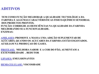 ADITIVOS
TEM COMO FUNÇÃO MELHORAR A QUALIDADE TECNOLÓGICA DA
FARINHA E ALGUMAS CARACTÉRISTICAS FISICO-QUÍMICO SENSORIAL
DOS PRODUTOS PRONTOS.
FUNÇÃO: CORRIGIR AS DEFICIÊNCIAS NA QUALIDADE DA FARINHA
MELHORANDO SUA FUNCIONALIDADE.
ENZIMAS:
AMILASES: PROMOVE A MASSA UMA ADIÇÃO SUPLEMENTAR DE
AÇÚCARES, QUANDO OS AÇUCARES DA FARINHA ESTÃO ESGOTADOS.
AUXILIAM NA PRODUÇAO DE GASES.
PROTEASE: MELHORA SABOR E A COR DO PÃO, AUMENTAM A
EXTENSIBILIDADE . REDUTOR
LIPASES: EMULSIONANTES
HEMI-CELULASE: VISCOSIDADE
 