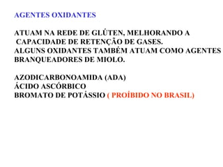AGENTES OXIDANTES
ATUAM NA REDE DE GLÚTEN, MELHORANDO A
CAPACIDADE DE RETENÇÃO DE GASES.
ALGUNS OXIDANTES TAMBÉM ATUAM COMO AGENTES
BRANQUEADORES DE MIOLO.
AZODICARBONOAMIDA (ADA)
ÁCIDO ASCÓRBICO
BROMATO DE POTÁSSIO ( PROÍBIDO NO BRASIL)
 