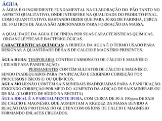 ÁGUA
A ÁGUA É O INGREDIENTE FUNDAMENTAL NA ELABORAÇÃO DO PÃO TANTO NO
ASPECTO QUALITATIVO, ONDE INTERFERE NA QUALIDADE DO PRODUTO FINAL,
COMO QUANTITATIVO, BASTANDO DIZER QUE PARA 50 KG DE FARINHA, CERCA
DE 30 LITROS DE ÁGUA SÃO ADICIONADOS PARA FORMAÇÃO DA MASSA.
A QUALIDADE DA ÁGUA É DEFINIDA POR SUAS CARACTERÍSTICAS QUÍMICAS,
ORGANOLÉPTICAS E BACTERIOLÓGICAS.
CARACTERÍSTICAS QUÍMICAS: A DUREZA DA ÁGUA É O TERMO USADO PARA
DESIGNAR A QUANTIDADE DE SAIS DE CALCIO E MAGNÉSIO PRESENTES.
ÁGUA DURA: TEMPORÁRIA CONTÉM CARBONATO DE CÁLCIO E MAGNÉSIO
( IDEAIS PARA PANIFICAÇÃO).
PERMANENTES CONTÉM SULFATOS DE CÁLCIO E MAGNÉSIO,
SENDO INADEQUADOS PARA PANIFICAÇÃO E EXIGINDO CORREÇÃO POR
PROCESSOS FÍSICOS E/ OU QUÍMICOS.
ÀGUA MOLE:NÃO CONTÉM SAIS MINERAIS INADEQUADAS PARA A PANIFICAÇÃO.
EXIGINDO CORREÇÃO POR MEIO DO AUMENTO DA ADIÇAO DE SAIS MINERAIS OU
DE SAL (CLORETO DE SÓDIO NA RECEITA)
ÁGUA IDEAL É A PARCIALMENTE DURA, COM CERCA DE 50 A 100ppm DE SAIS
DE CÁLCIO E MAGNÉSIO, QUE AUMENTAM A RIGIDEZ DA MASSA DEVIDO A
REAÇÃO DAS PROTENAS DO GLÚTEN COM OS ÍONS DE CÁLCIO E MAGNÉSIO
FORMANDO ENLACES CRUZADOS.
 
