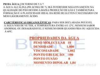 PH DA ÁGUA: EM TORNO DE 5 A 7
A ÁGUA ALCALINA (PH ACIMA DE 7), IRÁ INTERFERIR NEGATIVAMENTE NA
QUALIDADE DO PÃO DEVIDO À BAIXA PRODUÇÃO DE GÁS E TAMBÉM PARA
FORMAÇÃO E A PLASTICIDADE IDEAL DA REDE DE GLÚTEN É NECESSÁRIO UM
MEIO LIGEIRAMENTE ÁCIDO.
CARCTÉRISTICAS ORGANOLÉPTICAS: PARA SER DECLARADA POTÁVEL
A ÁGUA NÃO DE VE TER, A TEMPERATURA ENTRE 6 E 12ºC, NENHUM SABOR
ANORMAL OU DESAGRADÁVEL E NENHUM ODOR QUANDO FRIA OU AQUECIDA
Á 60ºC.
PROPRIEDADES DA ÁGUA
PESO MOLECULAR 18
DENSIDADE 1,000
VISCOSIADADE 1,002
PONTO EBULIÇÃO 100
PONTO FUSÃO 0
MOMENTO DIPOLAR 1,84
 