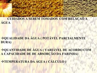 CUIDADOS A SEREM TOMADOS COM RELAÇAÕ A
ÁGUA
QUALIDADE DA ÁGUA ( POTÁVEL PARCIALMENTE
DURA)
QUANTIDADE DE ÁGUA ( VARIÁVEL DE ACORDO COM
A CAPACIDADE DE DE ABSORÇÃO DA FARINHA)
TEMPERATURA DA ÁGUA ( CÁLCULO )
 