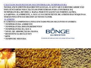 CÁLCULOS MATEMÁTICOS NO CONTROLE DA TEMPERATURA
NO BALANCEAMENTO DAS RECEITAS O SAL, O AÇÚCAR E O REFORÇADOR NÃO
INFLUENCIARÃO NOS CÁLCULOS INDUSTRIAIS PARA CONTROLE DA
TEMPERATURA, DEVIDO À BAIXA PERCENTAGEM NAS FORMULAÇÕES.
A FARINHA , O AMBIENTE, A ÁGUA E O COEFICIENTE DE ATRITO DAS MÁQUINAS
TERÃO INFLUÊNCIAS DECISIVAS NESTE FATOR.
O ATRITO
O ATRITO É COMPOSTO E INFLUENCIADO PELOS SEGUINTES FATORES:
* TEMPERATURA AMBIENTE
* TEMPERATURA DOS INGREDIENTES
* TEMPERATURA DA ÁGUA
* NIVEL DE ABSORÇÃO DA MASSA
* RESISTÊNCIA DO GLÚTEN
* RPM
* TEMPO DE MISTURA
 