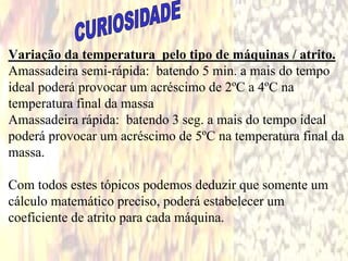 Variação da temperatura pelo tipo de máquinas / atrito.
Amassadeira semi-rápida: batendo 5 min. a mais do tempo
ideal poderá provocar um acréscimo de 2ºC a 4ºC na
temperatura final da massa
Amassadeira rápida: batendo 3 seg. a mais do tempo ideal
poderá provocar um acréscimo de 5ºC na temperatura final da
massa.
Com todos estes tópicos podemos deduzir que somente um
cálculo matemático preciso, poderá estabelecer um
coeficiente de atrito para cada máquina.
 
