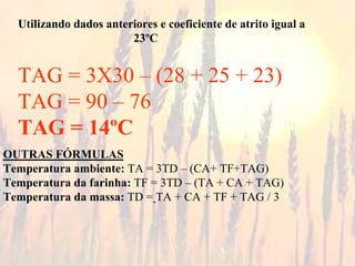 Utilizando dados anteriores e coeficiente de atrito igual a
23ºC
TAG = 3X30 – (28 + 25 + 23)
TAG = 90 – 76
TAG = 14ºC
OUTRAS FÓRMULAS
Temperatura ambiente: TA = 3TD – (CA+ TF+TAG)
Temperatura da farinha: TF = 3TD – (TA + CA + TAG)
Temperatura da massa: TD = TA + CA + TF + TAG / 3
 