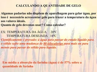CALCULANDO A QUANTIDADE DE GELO
Algumas padarias não dispõem de aparelhagem para gelar água, por
isso é necessário acrescentar gelo para trazer a temperatura da água
aos valores ideais.
Quanto de gelo devemos usar? Como calcular?
EX: TEMPERATURA DA ÁGUA 20ºC
TEMPERATURA DESEJADA 14ºC
Cientificamente é provado: á água para passar do estado líquido para
o sólido sofre uma mudança de 80 kilocalorias para mais ou para
menos para passar do sólido para líquido.
Em média a absorção da farinha (água) é de 57% sobre a
quantidade de farinha
 