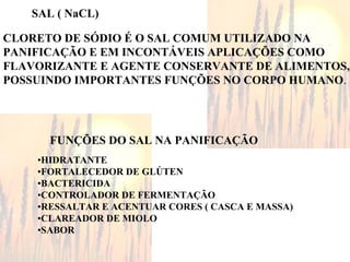 CLORETO DE SÓDIO É O SAL COMUM UTILIZADO NA
PANIFICAÇÃO E EM INCONTÁVEIS APLICAÇÕES COMO
FLAVORIZANTE E AGENTE CONSERVANTE DE ALIMENTOS,
POSSUINDO IMPORTANTES FUNÇÕES NO CORPO HUMANO.
FUNÇÕES DO SAL NA PANIFICAÇÃO
•HIDRATANTE
•FORTALECEDOR DE GLÚTEN
•BACTERICIDA
•CONTROLADOR DE FERMENTAÇÃO
•RESSALTAR E ACENTUAR CORES ( CASCA E MASSA)
•CLAREADOR DE MIOLO
•SABOR
SAL ( NaCL)
 