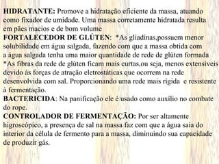 HIDRATANTE: Promove a hidratação eficiente da massa, atuando
como fixador de umidade. Uma massa corretamente hidratada resulta
em pães macios e de bom volume
FORTALECEDOR DE GLÚTEN: *As gliadinas,possuem menor
solubilidade em água salgada, fazendo com que a massa obtida com
a água salgada tenha uma maior quantidade de rede de glúten formada
*As fibras da rede de glúten ficam mais curtas,ou seja, menos extensíveis
devido às forças de atração eletrostáticas que ocorrem na rede
desenvolvida com sal. Proporcionando uma rede mais rígida e resistente
à fermentação.
BACTERICIDA: Na panificação ele é usado como auxílio no combate
do rope.
CONTROLADOR DE FERMENTAÇÃO: Por ser altamente
higroscópico, a presença de sal na massa faz com que a água saia do
interior da célula de fermento para a massa, diminuindo sua capacidade
de produzir gás.
 
