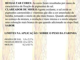 RESSALTAR CORES: As cores ficam ressaltadas por causa da
característica de fixação de pigmentos do sal.
CLAREADOR DE MIOLO:Agente oxidante, o sal oxida os
pigmentos carotenóides ( vitaminas que dão a cor amarelada) da
farinha, tornando o miolo do pão mais branco. Quando adicionado
no começo da mistura, a oxidação é mais intensa e o miolo adquire
uma coloração mais branca do que quando adicionado na etapa final.
SABOR
LIMITES NA APLICAÇÃO / SOBRE O PESO DA FARINHA
•MASSA DE SAL 1,8 a 2,2 %
•MASSAS DOCES 1,8 a 2,0 %
•BOLOS 0,2 a 0,5 %
 