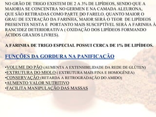NO GRÃO DE TRIGO EXISTEM DE 2 A 3% DE LIPÍDEOS, SENDO QUE A
MAIORIA SE CONCENTRA NO GERMEN E NA CAMADA ALEURONA,
QUE SÃO RETIRADAS COMO PARTE DO FARELO. QUANTO MAIOR O
GRAU DE EXTRAÇÃO DA FARINHA, MAIOR SERÁ O TEOR DE LIPÍDEOS
PRESENTES NESTA E PORTANTO MAIS SUSCEPTÍVEL SERÁ A FARINHA À
RANCIDEZ DETERIORATIVA ( OXIDAÇÃO DOS LIPÍDEOS FORMANDO
ÁCIDOS GRAXOS LIVRES).
A FARINHA DE TRIGO ESPECIAL POSSUI CERCA DE 1% DE LIPÍDEOS.
FUNÇÕES DA GORDURA NA PANIFICAÇÃO
•VOLUME DO PÃO (AUMENTA A EXTENSIBILIDADE DA REDE DE GLÚTEN)
•EXTRUTURA DO MIOLO ( EXTRUTURA MAIS FINA E HOMOGÊNEA)
•CONSERVAÇÃO (RETARDA A RETROGRADAÇÃO DO AMIDO)
•AUMENTO VALOR NUTRITIVO
•FACILITA MANIPULAÇÃO DAS MASSAS
 