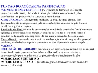 FUNÇÃO DO AÇÚCAR NA PANIFICAÇÃO
•ALIMENTO PARA LEVEDURA (A levedura do fermento se alimenta
dos açúcares da massa, liberando à esta o gás carbônico responsável pelo
crescimento dos pães, álcool e compostos aromáticos).
•COR DA CASCA (Os açúcares residuais, ou seja, aqueles que não são
fermentados, são os responsáveis pela coloração típica da casca do pão francês
devido as seguintes reações:
Reação de Maillard trata-se de uma complexa seqüência de reações ´químicas entre
açúcares e aminoácidos das proteínas, que são aceleradas no calor do forno e
resultam na formação de compostos de cor escura chamados Melanoidinas.
Caramelização trata-se de uma reação na qual os açúcares são degradados pelo calor
do forno, produzindo compostos de cor escura que pigmentam a casca do pão.
•AROMA
•RETENÇÃO DE UMIDADE Os açúcares são higroscópico (retém água na massa),
aumentando assim, a maciez do miolo e melhorando suas características
de conservação pelo retardamento do processo de endurecimento do pão
•MELHORADOR NUTRITIVO
•MELHORADOS DE SABOR (devido ao grande desenvolvimento dos ácidos
voláteis e aldeídos)
 