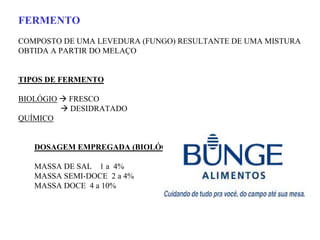 FERMENTO
COMPOSTO DE UMA LEVEDURA (FUNGO) RESULTANTE DE UMA MISTURA
OBTIDA A PARTIR DO MELAÇO
TIPOS DE FERMENTO
BIOLÓGIO FRESCO
DESIDRATADO
QUÍMICO
DOSAGEM EMPREGADA (BIOLÓGICO)
MASSA DE SAL 1 a 4%
MASSA SEMI-DOCE 2 a 4%
MASSA DOCE 4 a 10%
 