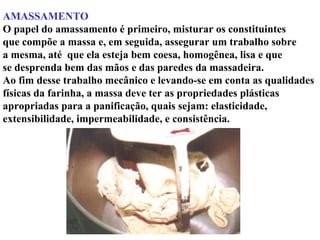 AMASSAMENTO
O papel do amassamento é primeiro, misturar os constituintes
que compõe a massa e, em seguida, assegurar um trabalho sobre
a mesma, até que ela esteja bem coesa, homogênea, lisa e que
se desprenda bem das mãos e das paredes da massadeira.
Ao fim desse trabalho mecânico e levando-se em conta as qualidades
físicas da farinha, a massa deve ter as propriedades plásticas
apropriadas para a panificação, quais sejam: elasticidade,
extensibilidade, impermeabilidade, e consistência.
 