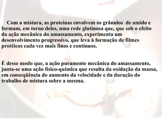 Com a mistura, as proteínas envolvem os grânulos de amido e
formam, em torno deles, uma rede glutinosa que, que sob o efeito
da ação mecânica do amassamento, experimenta um
desenvolvimento progressivo, que leva à formação de filmes
protéicos cada vez mais finos e contínuos.
É desse modo que, a ação puramente mecânica do amassamento,
junta-se uma ação físico-química que resulta da oxidação da massa,
em conseqüência do aumento da velocidade e da duração do
trabalho de mistura sobre a mesma.
 