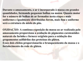 Durante o amassamento, o ar é incorporado à massa em grandes
quantidades, formando pequenas bolhas na massa. Quanto maior
for o número de bolhas de ar formadas nesta etapa e mais
uniformes e igualmente distribuídas forem, mais fina e uniforme
será a estrutura do miolo do pão.
OXIDAÇÃO: A contínua exposição da massa ao ar realizada pelo
amassamento proporciona a oxidação de pigmentos carotenóides
naturais da farinha e fornece oxigênio para a oxidação dos
grupamentos sulfidrilas das proteínas do glúten.
Esses dois efeitos proporcionarão o branqueamento da massa e o
fortalecimento da rede de glúten.
 