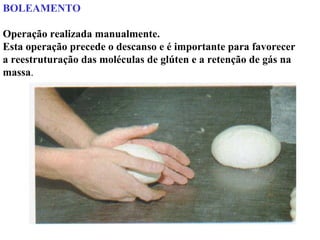 BOLEAMENTO
Operação realizada manualmente.
Esta operação precede o descanso e é importante para favorecer
a reestruturação das moléculas de glúten e a retenção de gás na
massa.
 