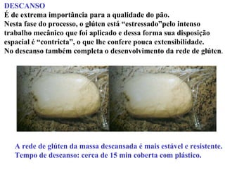 DESCANSO
É de extrema importância para a qualidade do pão.
Nesta fase do processo, o glúten está “estressado”pelo intenso
trabalho mecânico que foi aplicado e dessa forma sua disposição
espacial é “contricta”, o que lhe confere pouca extensibilidade.
No descanso também completa o desenvolvimento da rede de glúten.
A rede de glúten da massa descansada é mais estável e resistente.
Tempo de descanso: cerca de 15 min coberta com plástico.
 
