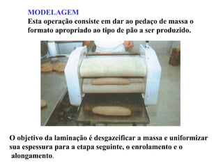 MODELAGEM
Esta operação consiste em dar ao pedaço de massa o
formato apropriado ao tipo de pão a ser produzido.
O objetivo da laminação é desgazeificar a massa e uniformizar
sua espessura para a etapa seguinte, o enrolamento e o
alongamento.
 
