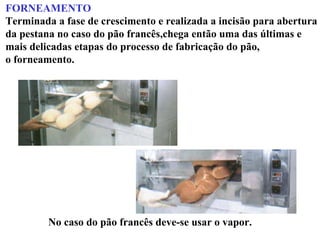 FORNEAMENTO
Terminada a fase de crescimento e realizada a incisão para abertura
da pestana no caso do pão francês,chega então uma das últimas e
mais delicadas etapas do processo de fabricação do pão,
o forneamento.
No caso do pão francês deve-se usar o vapor.
 