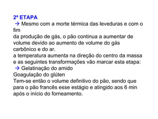 2ª ETAPA
Mesmo com a morte térmica das leveduras e com o
fim
da produção de gás, o pão continua a aumentar de
volume devido ao aumento de volume do gás
carbônico e do ar.
a temperatura aumenta na direção do centro da massa
e as seguintes transformações vão marcar esta etapa:
Gelatinação do amido
Goagulação do glúten
Tem-se então o volume definitivo do pão, sendo que
para o pão francês esse estágio e atingido aos 6 min
após o início do forneamento.
 