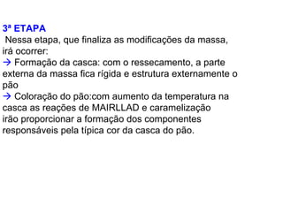 3ª ETAPA
Nessa etapa, que finaliza as modificações da massa,
irá ocorrer:
Formação da casca: com o ressecamento, a parte
externa da massa fica rígida e estrutura externamente o
pão
Coloração do pão:com aumento da temperatura na
casca as reações de MAIRLLAD e caramelização
irão proporcionar a formação dos componentes
responsáveis pela típica cor da casca do pão.
 