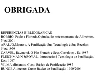 OBRIGADA
REFERÊNCIAS BIBLIOGRÁFICAS
BOBBIO, Paulo e Florinda.Química do processamento de Alimentos.
3ª ed 2001
ARAÚJO,Mauro s. A Panificação Sua Tecnologia e Sua Receitas
1ª ed.1979
CARVEL, Raymond. O Pão Francês e Seus Correlatos . Ed 1987
FLEICHMANN &ROYAL. Introdução à Tecnologia de Panificação.
Dez/ 1997
VILMA alimentos. Curso Básico de Panificação 1987
BUNGE Alimentos Curso Básico de Panificação 1990/2004
 