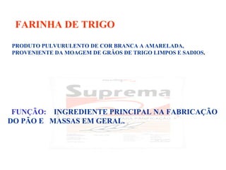 FARINHA DE TRIGO
PRODUTO PULVURULENTO DE COR BRANCA A AMARELADA,
PROVENIENTE DA MOAGEM DE GRÃOS DE TRIGO LIMPOS E SADIOS.
FUNÇÃO: INGREDIENTE PRINCIPAL NA FABRICAÇÃO
DO PÃO E MASSAS EM GERAL.
 