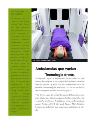 LAS AMBULANCIAS
DEL FUTURO:
Un primer acerca-
miento a las ambu-
lancias del futuro
son las unidades
que se diseñan en la
Unión Europea con
tecnología de van-
guardia y diseños
inteligentes para
responder adecua-
damente a casos de
emergencia. Se con-
sideraron las des-
ventajas de las uni-
dades comunes pa-
ra ubicar todas las
mejorías necesarias
en un diseño cuyo
corazón sea el envió
y recepción de datos
para tomar decisio-
nes, lo que llaman
telemedicina me-
diante la mejor tec-
nología de la comu-
nicación. Incluye
también en sus ven-
tajas el uso de tele-
medicina, métodos
de diagnóstico avan-
zados y laboratorio
médico .
Foto tomada de www.xataka.com/
Ambulancias que vuelan
Tecnología drone.
En segundo lugar, se encuentran las ambulancias que
vuelan, basados en la tecnología de los drones, una pri-
mer propuesta de este tipo de ambulancia es la un
dron de tamaño regular equipado con las herramientas
necesarias para atender una emergencia.
Y en tercer lugar se encuentran aquella tipo drones de
gran escala que están equipados hasta con camilla. Cu-
yo diseño se debe a Argodesign, empresa fundada en
Austin Texas en 2014, por Mark Gauger Mark Rolston.
Imagina ambulancias que vuelan con rescatistas a bor-
do.
 