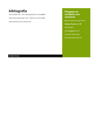 Póngase en
contacto con
nosotros
Maria Criseida Jimenez Garcia
Callejon Nautla no. 150
(229 302977)
criseidajg@gmail.com
Consulte nuestra web:
Www.facuenfermeria.com
bibliografia
www.xataka.com/.../air-mule-pretende-ser-una-ambul
https://www.fayerwayer.com/.../fabrican-un-dron-amb…
www.jetrescue.com.mx/faqs.html
Criseida Jimenez
 